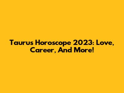 Taurus Horoscope 2023: Love, Career, And More!
