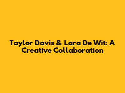 Taylor Davis & Lara De Wit: A Creative Collaboration