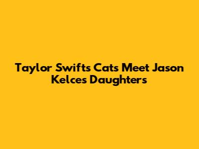 Taylor Swift's Cats Meet Jason Kelce's Daughters