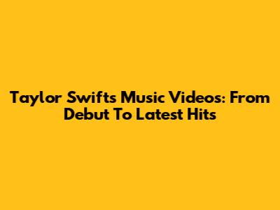 Taylor Swift's Music Videos: From Debut To Latest Hits