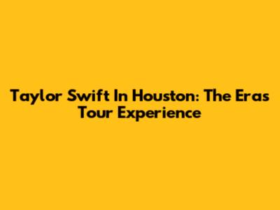 Taylor Swift In Houston: The Eras Tour Experience