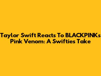 Taylor Swift Reacts To BLACKPINK's 'Pink Venom': A Swiftie's Take