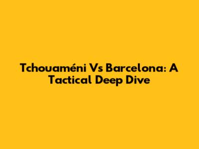 Tchouaméni Vs Barcelona: A Tactical Deep Dive
