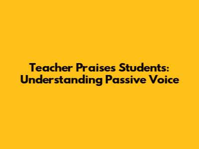 Teacher Praises Students: Understanding Passive Voice