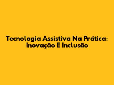 Tecnologia Assistiva Na Prática: Inovação E Inclusão