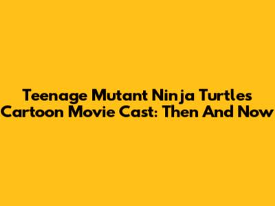 Teenage Mutant Ninja Turtles Cartoon Movie Cast: Then And Now