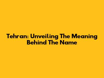 Tehran: Unveiling The Meaning Behind The Name