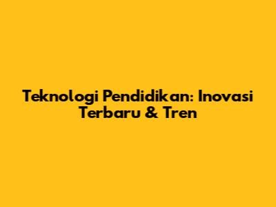 Teknologi Pendidikan: Inovasi Terbaru & Tren