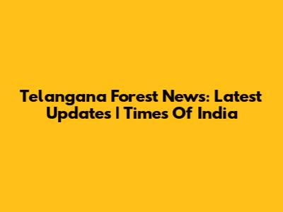 Telangana Forest News: Latest Updates | Times Of India