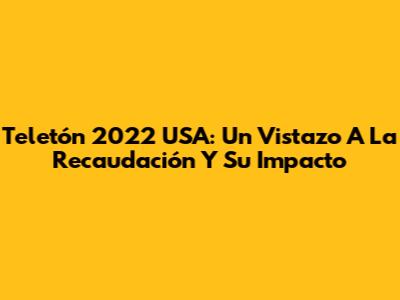 Teletón 2022 USA: Un Vistazo A La Recaudación Y Su Impacto
