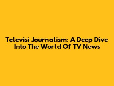 Televisi Journalism: A Deep Dive Into The World Of TV News