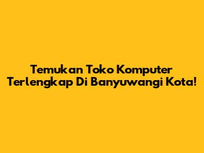 Temukan Toko Komputer Terlengkap Di Banyuwangi Kota!