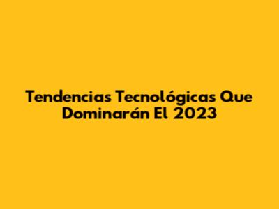Tendencias Tecnológicas Que Dominarán El 2023