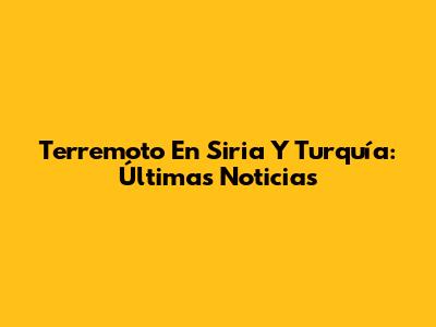 Terremoto En Siria Y Turquía: Últimas Noticias