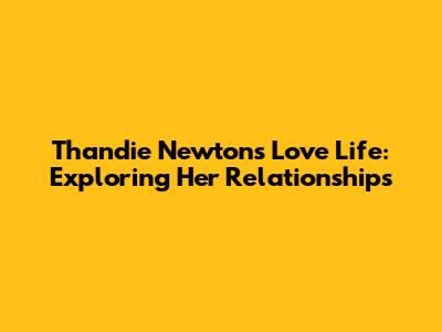Thandie Newton's Love Life: Exploring Her Relationships