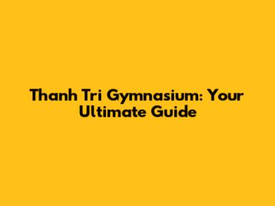 Thanh Tri Gymnasium: Your Ultimate Guide