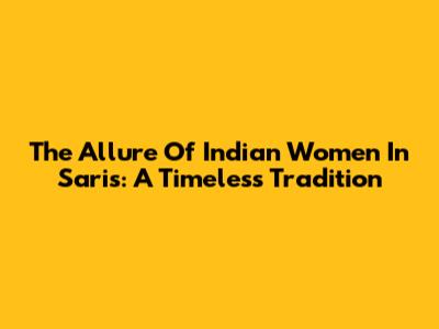 The Allure Of Indian Women In Saris: A Timeless Tradition