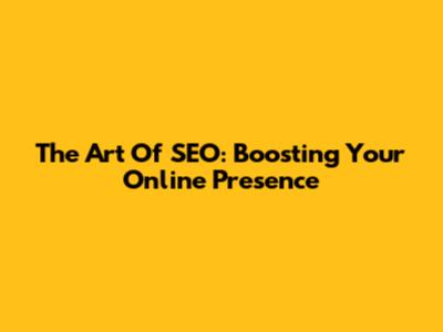 The Art Of SEO: Boosting Your Online Presence