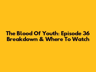The Blood Of Youth: Episode 36 Breakdown & Where To Watch