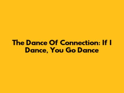 The Dance Of Connection: If I Dance, You Go Dance
