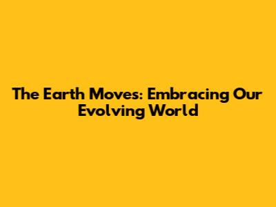 The Earth Moves: Embracing Our Evolving World