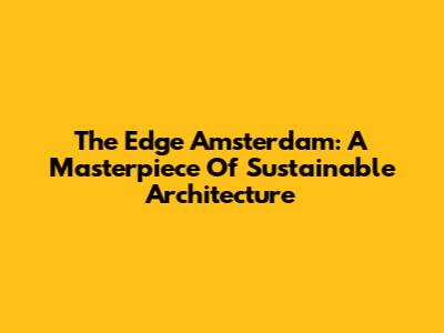 The Edge Amsterdam: A Masterpiece Of Sustainable Architecture