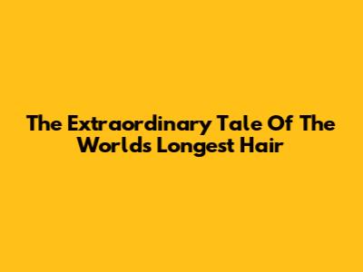The Extraordinary Tale Of The World's Longest Hair