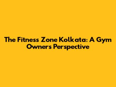 The Fitness Zone Kolkata: A Gym Owner's Perspective