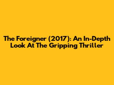 The Foreigner (2017): An In-Depth Look At The Gripping Thriller