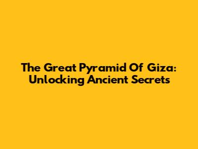 The Great Pyramid Of Giza: Unlocking Ancient Secrets