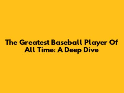 The Greatest Baseball Player Of All Time: A Deep Dive