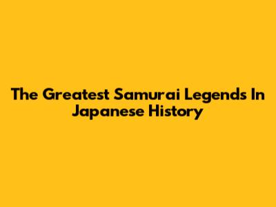 The Greatest Samurai Legends In Japanese History