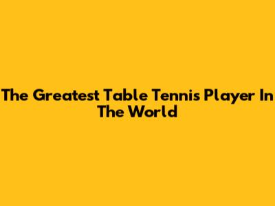 The Greatest Table Tennis Player In The World
