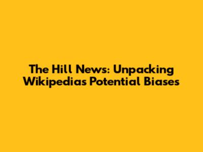 The Hill News: Unpacking Wikipedia's Potential Biases