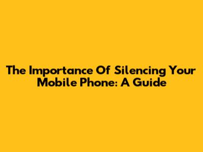 The Importance Of Silencing Your Mobile Phone: A Guide