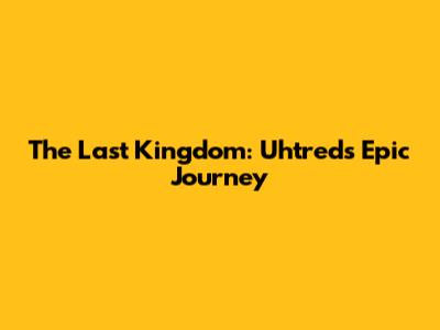 The Last Kingdom: Uhtred's Epic Journey