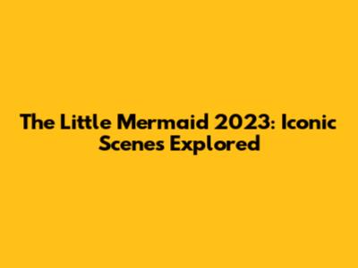The Little Mermaid 2023: Iconic Scenes Explored