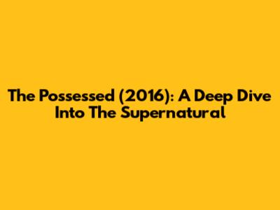The Possessed (2016): A Deep Dive Into The Supernatural