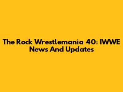 The Rock Wrestlemania 40: IWWE News And Updates
