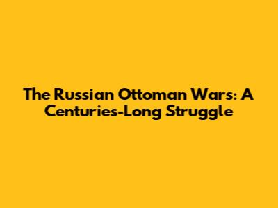 The Russian Ottoman Wars: A Centuries-Long Struggle