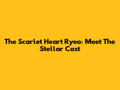 The Scarlet Heart Ryeo: Meet The Stellar Cast