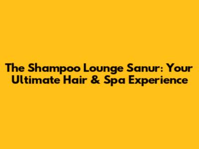 The Shampoo Lounge Sanur: Your Ultimate Hair & Spa Experience