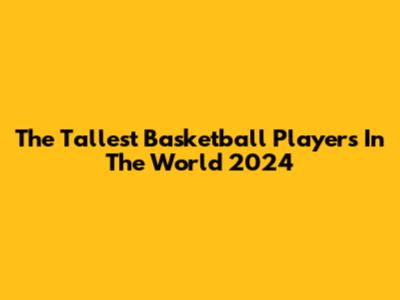 The Tallest Basketball Players In The World 2024