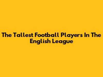 The Tallest Football Players In The English League