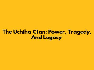 The Uchiha Clan: Power, Tragedy, And Legacy