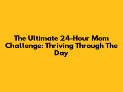 The Ultimate 24-Hour Mom Challenge: Thriving Through The Day