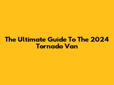 The Ultimate Guide To The 2024 Tornado Van