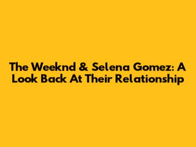 The Weeknd & Selena Gomez: A Look Back At Their Relationship