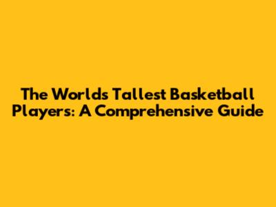 The World's Tallest Basketball Players: A Comprehensive Guide