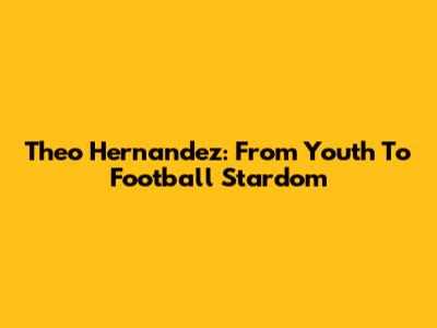 Theo Hernandez: From Youth To Football Stardom